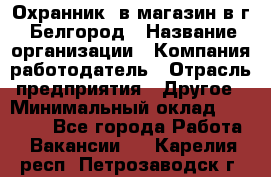 Охранник. в магазин в г. Белгород › Название организации ­ Компания-работодатель › Отрасль предприятия ­ Другое › Минимальный оклад ­ 11 000 - Все города Работа » Вакансии   . Карелия респ.,Петрозаводск г.